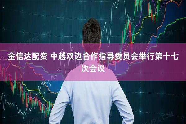 金信达配资 中越双边合作指导委员会举行第十七次会议