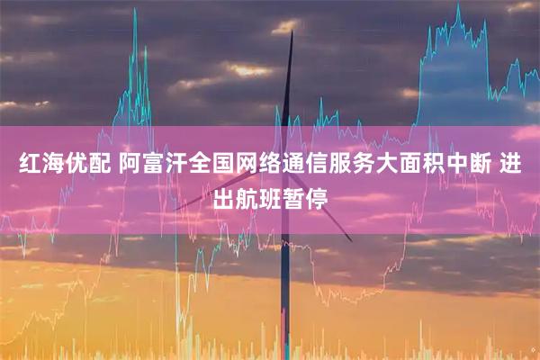 红海优配 阿富汗全国网络通信服务大面积中断 进出航班暂停