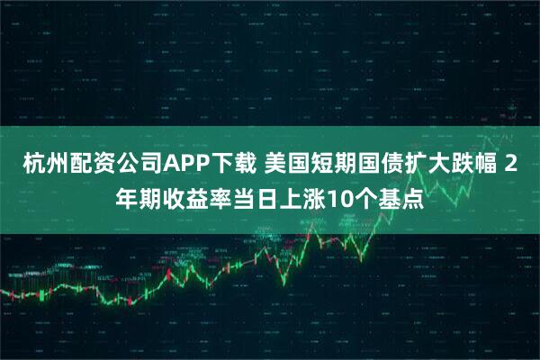 杭州配资公司APP下载 美国短期国债扩大跌幅 2年期收益率当日上涨10个基点
