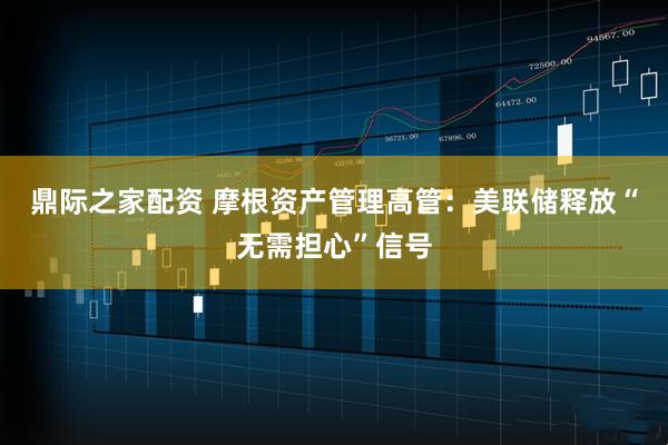 鼎际之家配资 摩根资产管理高管：美联储释放“无需担心”信号