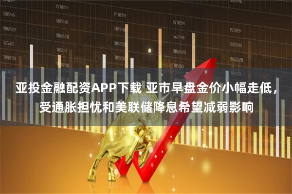 亚投金融配资APP下载 亚市早盘金价小幅走低，受通胀担忧和美联储降息希望减弱影响