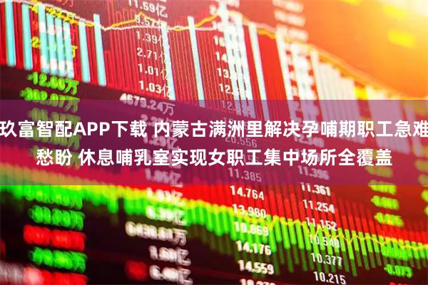 玖富智配APP下载 内蒙古满洲里解决孕哺期职工急难愁盼 休息哺乳室实现女职工集中场所全覆盖
