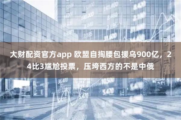 大财配资官方app 欧盟自掏腰包援乌900亿，24比3尴尬投票，压垮西方的不是中俄