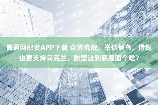 尚盈网配资APP下载 众筹抗俄，举债援乌，借钱也要支持乌克兰，欧盟这到底是图个啥？