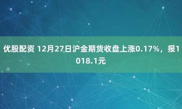 优股配资 12月27日沪金期货收盘上涨0.17%,报1018.1元