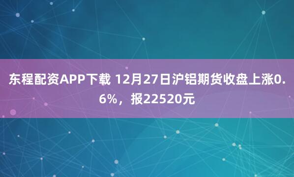 东程配资APP下载 12月27日沪铝期货收盘上涨0.6%，报22520元