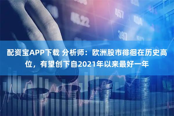 配资宝APP下载 分析师:欧洲股市徘徊在历史高位,有望创下自2021年以来最好一年