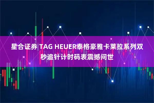 星合证券 TAG HEUER泰格豪雅卡莱拉系列双秒追针计时码表震撼问世