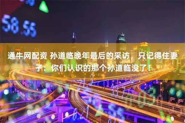 通牛网配资 孙道临晚年最后的采访，只记得住妻子：你们认识的那个孙道临没了！