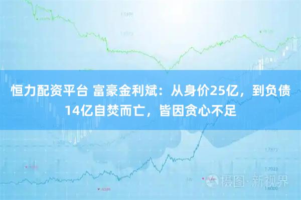 恒力配资平台 富豪金利斌：从身价25亿，到负债14亿自焚而亡，皆因贪心不足