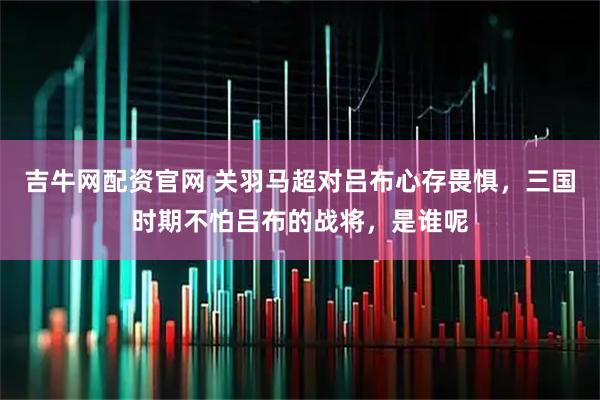 吉牛网配资官网 关羽马超对吕布心存畏惧，三国时期不怕吕布的战将，是谁呢