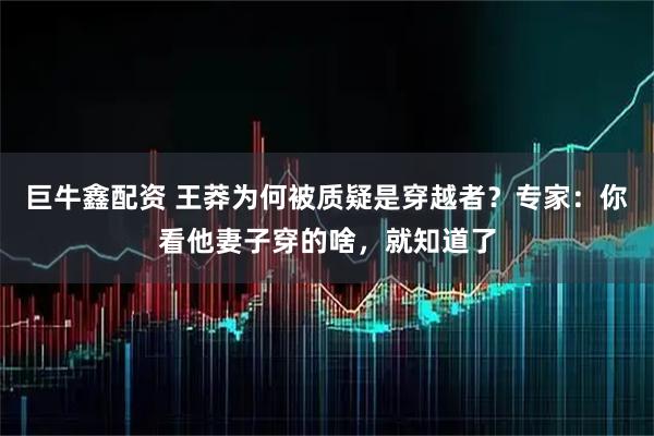 巨牛鑫配资 王莽为何被质疑是穿越者？专家：你看他妻子穿的啥，就知道了