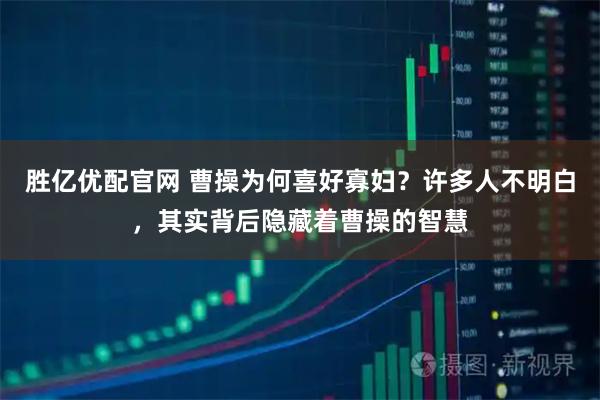胜亿优配官网 曹操为何喜好寡妇？许多人不明白，其实背后隐藏着曹操的智慧