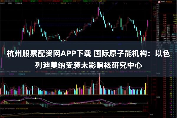 杭州股票配资网APP下载 国际原子能机构：以色列迪莫纳受袭未影响核研究中心