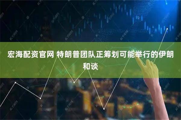 宏海配资官网 特朗普团队正筹划可能举行的伊朗和谈