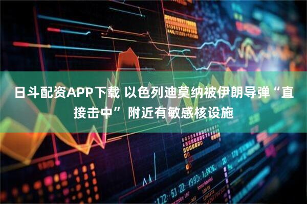 日斗配资APP下载 以色列迪莫纳被伊朗导弹“直接击中” 附近有敏感核设施