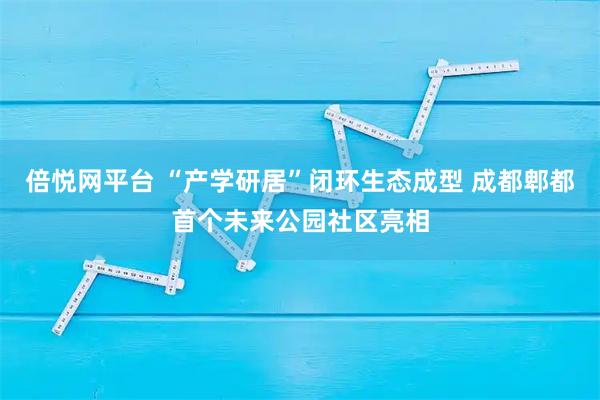 倍悦网平台 “产学研居”闭环生态成型 成都郫都首个未来公园社区亮相