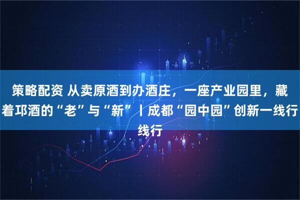 策略配资 从卖原酒到办酒庄，一座产业园里，藏着邛酒的“老”与“新”丨成都“园中园”创新一线行