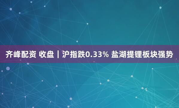齐峰配资 收盘｜沪指跌0.33% 盐湖提锂板块强势